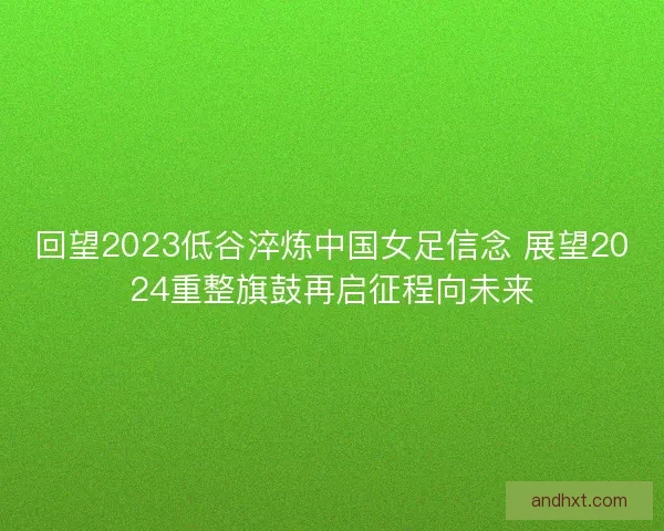 回望2023低谷淬炼中国女足信念 展望2024重整旗鼓再启征程向未来