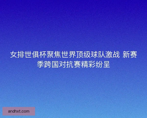 女排世俱杯聚焦世界顶级球队激战 新赛季跨国对抗赛精彩纷呈
